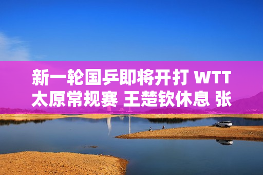 新一轮国乒即将开打 WTT太原常规赛 王楚钦休息 张本美和参赛