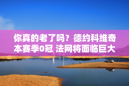 你真的老了吗？德约科维奇本赛季0冠 法网将面临巨大的保分压力 世界第一可能易手