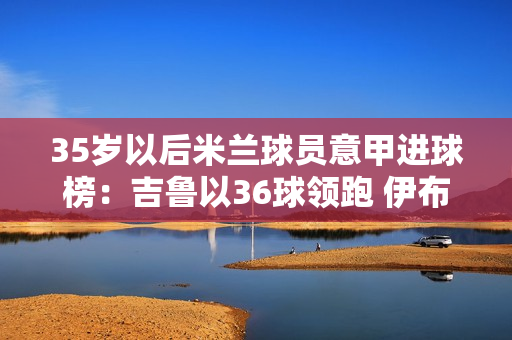 35岁以后米兰球员意甲进球榜：吉鲁以36球领跑 伊布以34球紧随其后