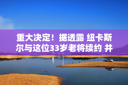 重大决定！据透露 纽卡斯尔与这位33岁老将续约 并放弃了身价1亿元的巴西中场 埃迪·豪将留在球队