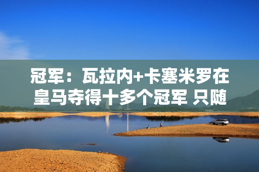 冠军：瓦拉内+卡塞米罗在皇马夺得十多个冠军 只随曼联夺得联赛杯冠军后不后悔