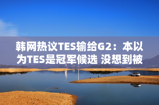 韩网热议TES输给G2：本以为TES是冠军候选 没想到被G2这样欺负