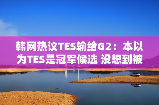 韩网热议TES输给G2：本以为TES是冠军候选 没想到被G2这样欺负