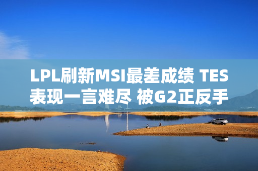 LPL刷新MSI最差成绩 TES表现一言难尽 被G2正反手教育了