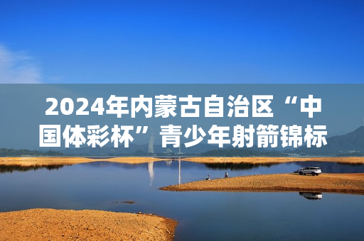 2024年内蒙古自治区“中国体彩杯”青少年射箭锦标赛在巴彦淖尔市圆满落幕