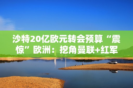 沙特20亿欧元转会预算“震惊”欧洲：挖角曼联+红军老将 想买球星