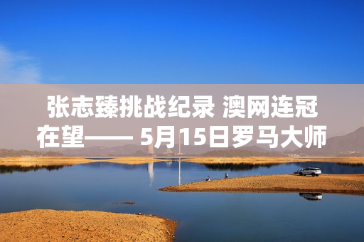 张志臻挑战纪录 澳网连冠在望—— 5月15日罗马大师赛亮点