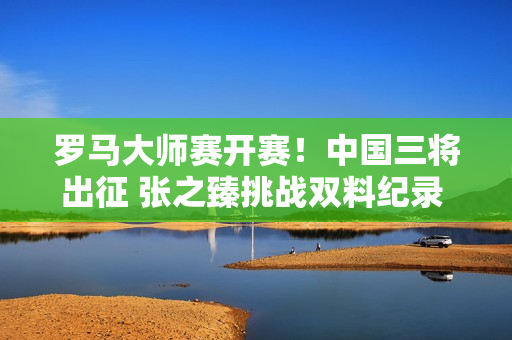 罗马大师赛开赛！中国三将出征 张之臻挑战双料纪录 澳网冠军迎3连胜？