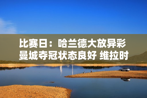 比赛日：哈兰德大放异彩 曼城夺冠状态良好 维拉时隔41年再进欧冠