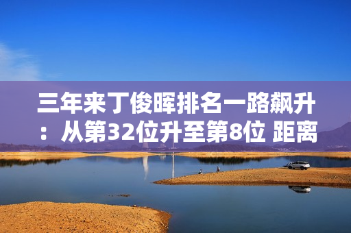 三年来丁俊晖排名一路飙升：从第32位升至第8位 距离大满贯仅一步之遥！