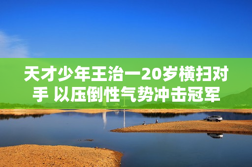 天才少年王治一20岁横扫对手 以压倒性气势冲击冠军