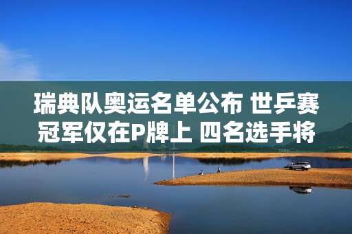 瑞典队奥运名单公布 世乒赛冠军仅在P牌上 四名选手将参加单打比赛