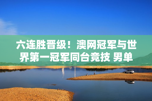 六连胜晋级！澳网冠军与世界第一冠军同台竞技 男单四强揭晓 生意完成创造历史