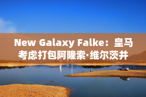 New Galaxy Falke：皇马考虑打包阿隆索·维尔茨并于2025 年加盟