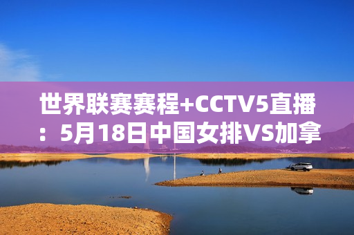 世界联赛赛程+CCTV5直播：5月18日中国女排VS加拿大 豪取三连胜