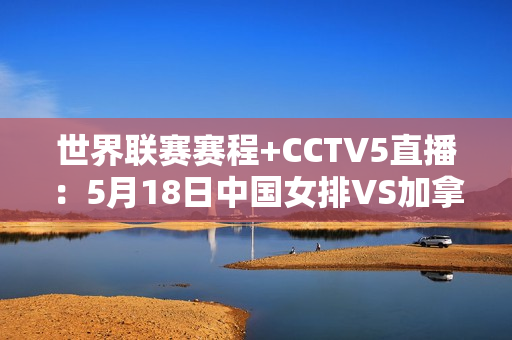 世界联赛赛程+CCTV5直播：5月18日中国女排VS加拿大 豪取三连胜