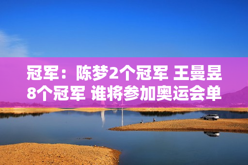 冠军：陈梦2个冠军 王曼昱8个冠军 谁将参加奥运会单打比赛？孙颖莎在沙特站毫不在意