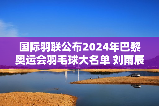 国际羽联公布2024年巴黎奥运会羽毛球大名单 刘雨辰、欧宣一等强势参赛！