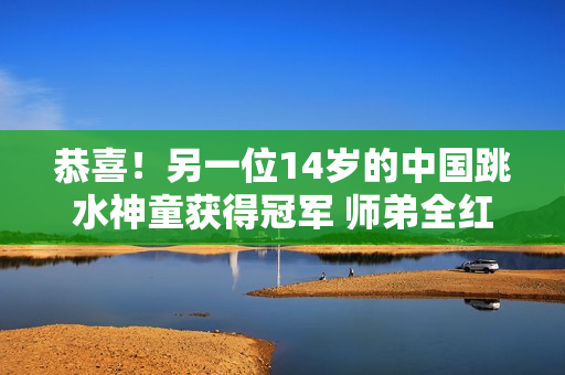 恭喜！另一位14岁的中国跳水神童获得冠军 师弟全红婵和何惟一也做出了突出贡献