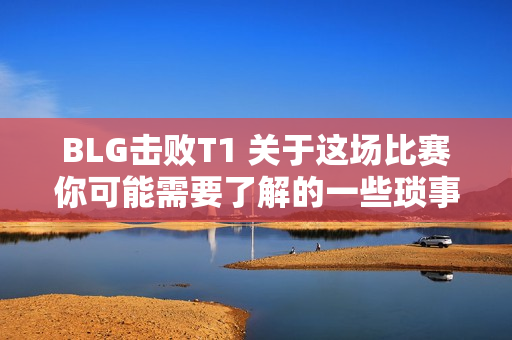 BLG击败T1 关于这场比赛你可能需要了解的一些琐事