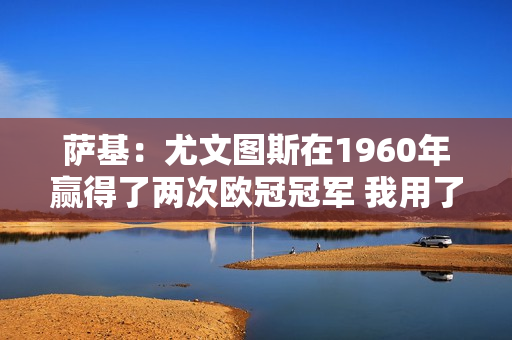 萨基：尤文图斯在1960年赢得了两次欧冠冠军 我用了三年时间做到了；无知的人不会明白其中的区别