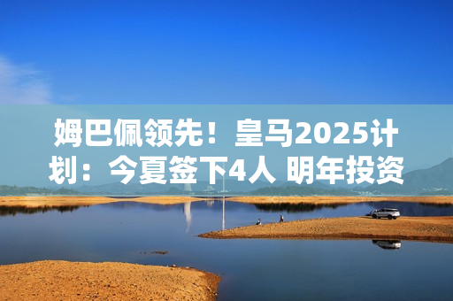 姆巴佩领先！皇马2025计划：今夏签下4人 明年投资1.1亿巨星