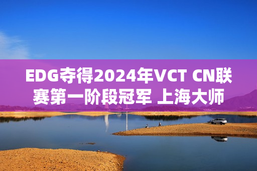 EDG夺得2024年VCT CN联赛第一阶段冠军 上海大师赛三个晋级名额已定