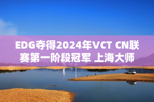 EDG夺得2024年VCT CN联赛第一阶段冠军 上海大师赛三个晋级名额已定