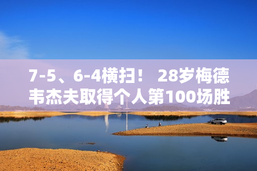 7-5、6-4横扫！ 28岁梅德韦杰夫取得个人第100场胜利 他能阻止德约科维奇夺冠吗？