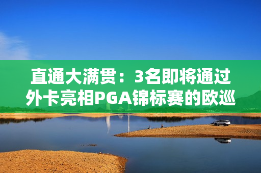 直通大满贯：3名即将通过外卡亮相PGA锦标赛的欧巡赛选手