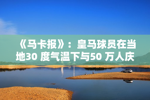 《马卡报》：皇马球员在当地30 度气温下与50 万人庆祝夺冠