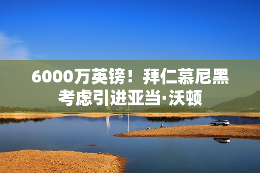 6000万英镑！拜仁慕尼黑考虑引进亚当·沃顿