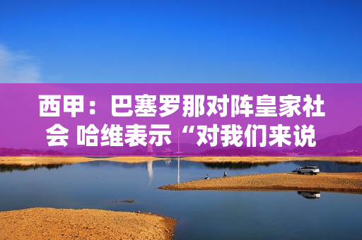 西甲：巴塞罗那对阵皇家社会 哈维表示“对我们来说夺回第二名至关重要”