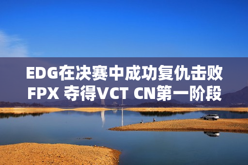 EDG在决赛中成功复仇击败FPX 夺得VCT CN第一阶段冠军