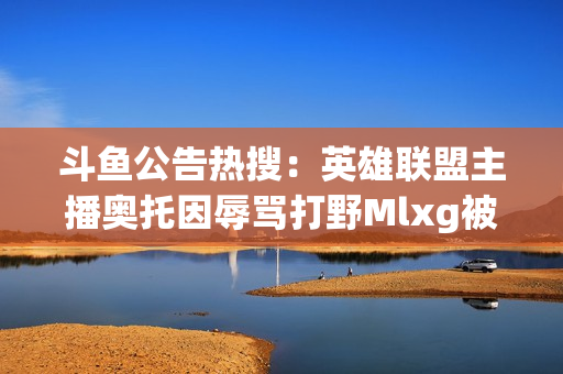 斗鱼公告热搜：英雄联盟主播奥托因辱骂打野Mlxg被禁言7天！ MLXG 实时响应