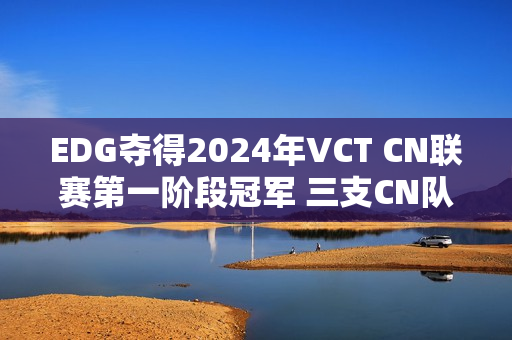 EDG夺得2024年VCT CN联赛第一阶段冠军 三支CN队伍晋级上海大师赛