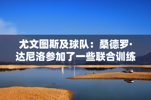 尤文图斯及球队：桑德罗·达尼洛参加了一些联合训练 耶尔迪兹因右肩受伤缺席训练