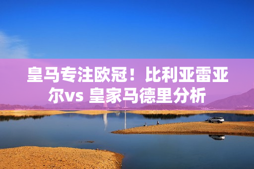 皇马专注欧冠！比利亚雷亚尔vs 皇家马德里分析