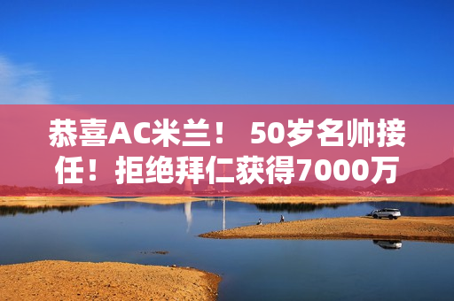 恭喜AC米兰！ 50岁名帅接任！拒绝拜仁获得7000万预算 让国米不安