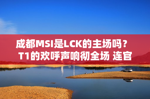 成都MSI是LCK的主场吗？ T1的欢呼声响彻全场 连官方解说都看不下去了