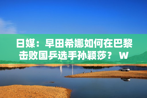 日媒：早田希娜如何在巴黎击败国乒选手孙颖莎？ WTT太原站5月21日开赛