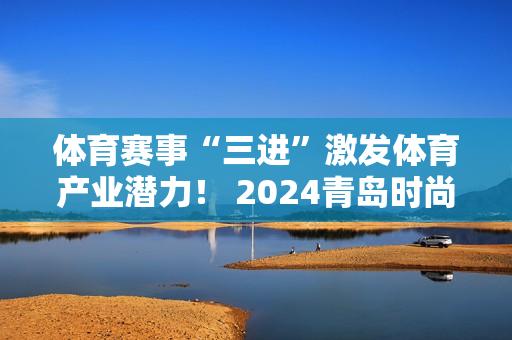 体育赛事“三进”激发体育产业潜力！ 2024青岛时尚运动季“体彩杯”全民体育挑战赛启动