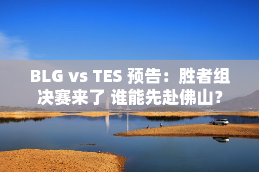 BLG vs TES 预告：胜者组决赛来了 谁能先赴佛山？