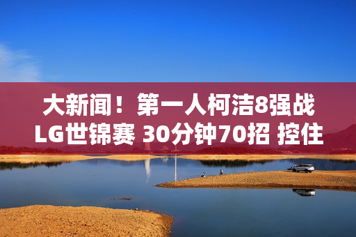 大新闻！第一人柯洁8强战LG世锦赛 30分钟70招 控住党一飞！