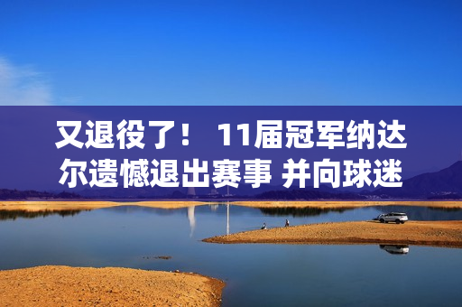 又退役了！ 11届冠军纳达尔遗憾退出赛事 并向球迷告别 网友们纷纷感慨万千