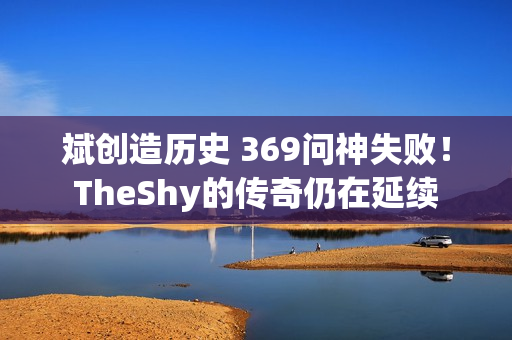 斌创造历史 369问神失败！ TheShy的传奇仍在延续 已成为上单选手的必修课