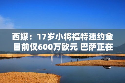 西媒：17岁小将福特违约金目前仅600万欧元 巴萨正在与球员经纪人谈判续约