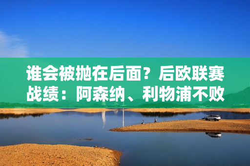 谁会被抛在后面？后欧联赛战绩：阿森纳、利物浦不败 曼城胜率仅1/3