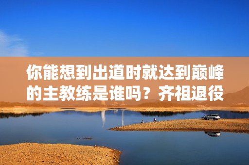 你能想到出道时就达到巅峰的主教练是谁吗？齐祖退役 顾氏做了三个梦