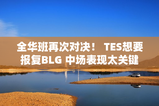 全华班再次对决！ TES想要报复BLG 中场表现太关键